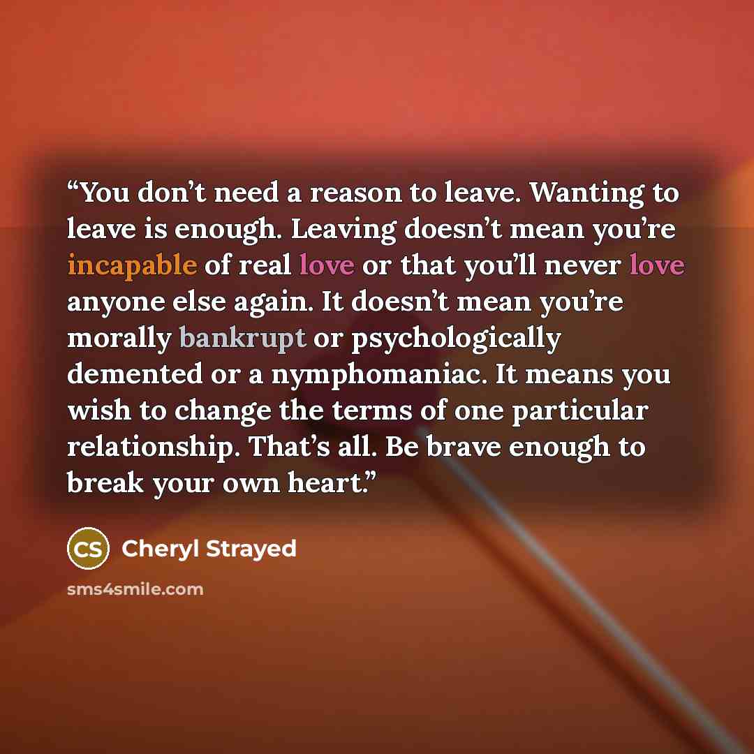 “You don’t need a reason to leave. Wanting to leave is enough. Leaving doesn’t mean you’re incapable of real love or that you’ll never love anyone else again. It doesn’t mean you’re morally bankrupt or psychologically demented or a nymphomaniac. It means you wish to change the terms of one…” quote by Cheryl Strayed