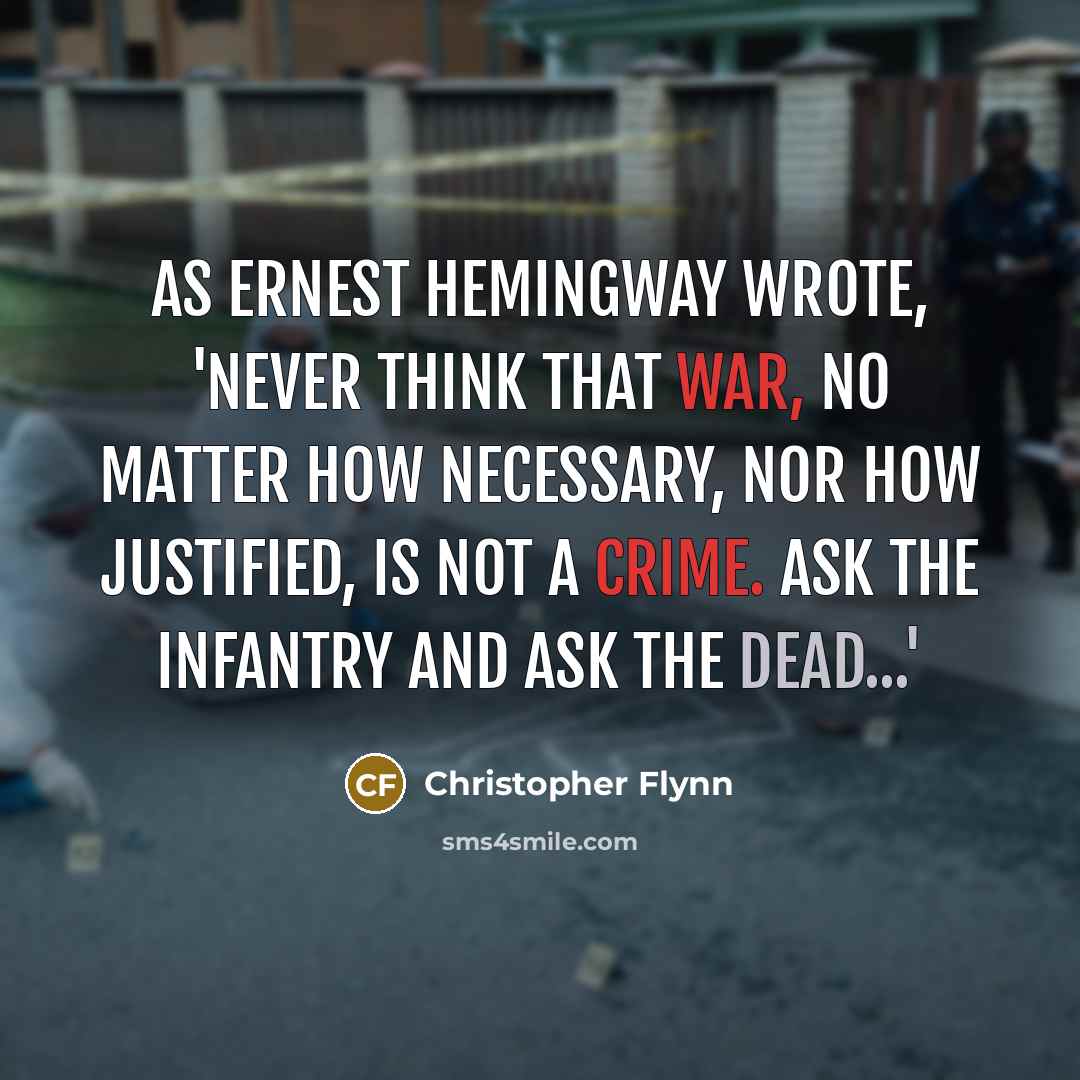 “As Ernest Hemingway wrote, 'Never think that war, no matter how necessary, nor how justified, is not a crime. Ask the infantry and ask the dead...'” quote by Christopher Flynn