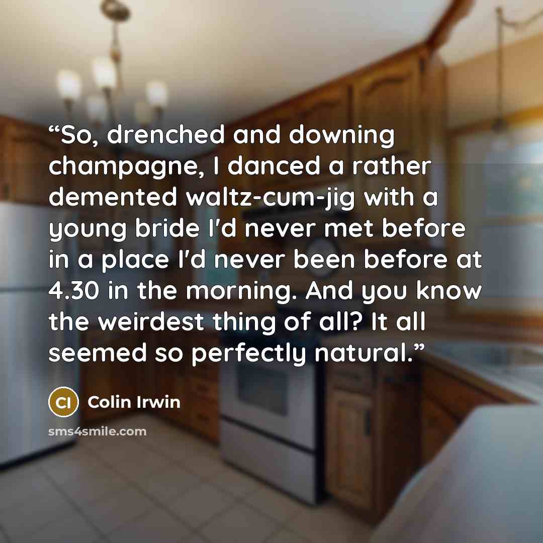 “So, drenched and downing champagne, I danced a rather demented waltz-cum-jig with a young bride I'd never met before in a place I'd never been before at 4.30 in the morning. And you know the weirdest thing of all? It all seemed so perfectly natural.” quote by Colin Irwin
