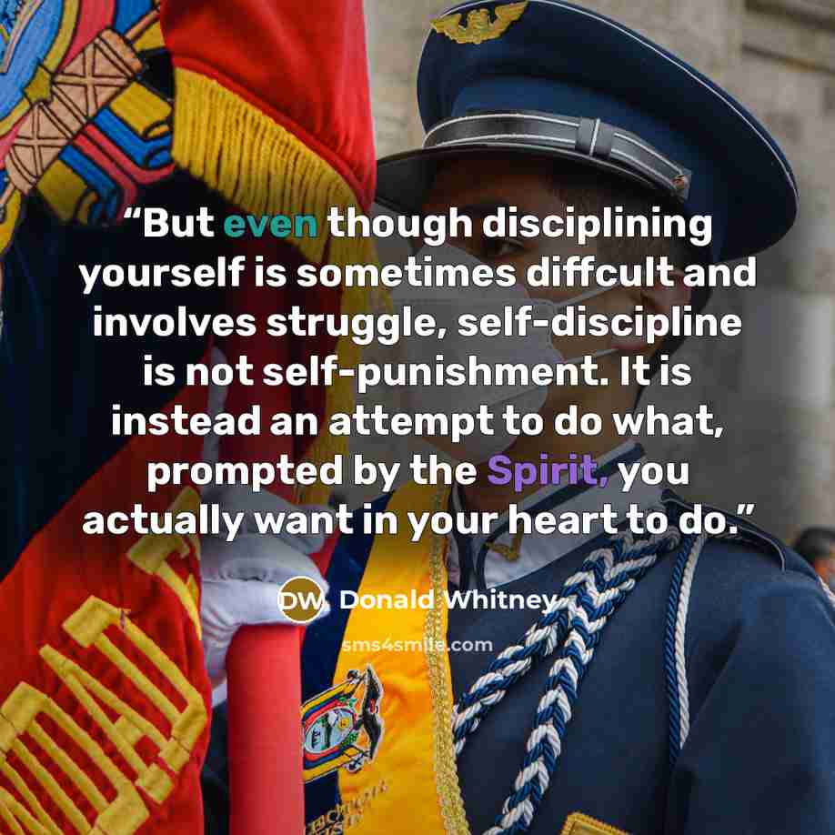 “But even though disciplining yourself is sometimes diffcult and involves struggle, self-discipline is not self-punishment. It is instead an attempt to do what, prompted by the Spirit, you actually want in your heart to do.” quote by Donald Whitney