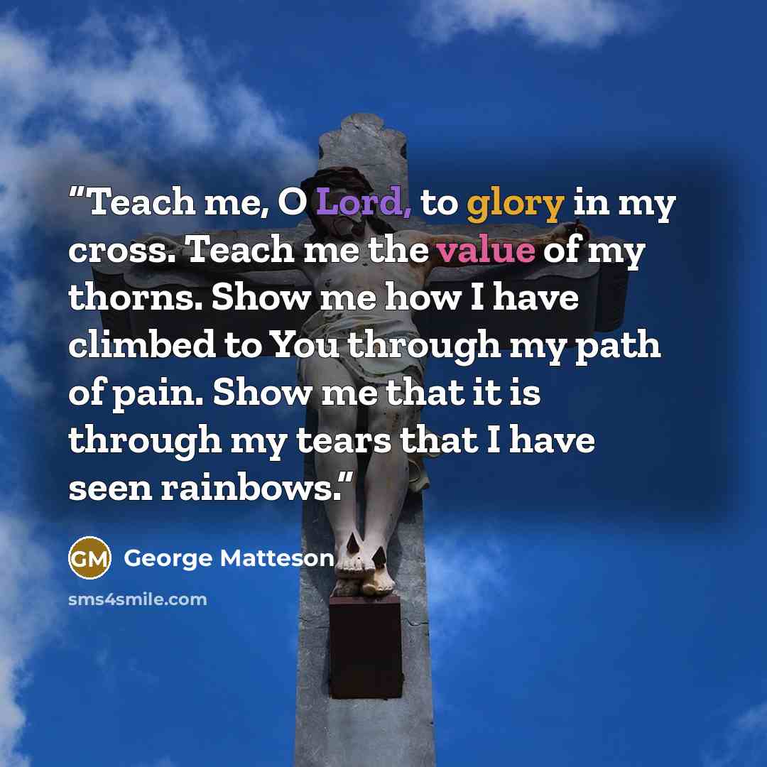 “Teach me, O Lord, to glory in my cross. Teach me the value of my thorns. Show me how I have climbed to You through my path of pain. Show me that it is through my tears that I have seen rainbows.” quote by George Matteson