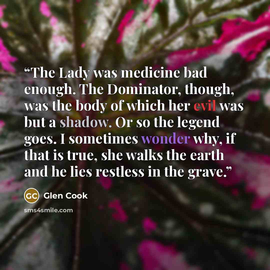 “The Lady was medicine bad enough. The Dominator, though, was the body of which her evil was but a shadow. Or so the legend goes. I sometimes wonder why, if that is true, she walks the earth and he lies restless in the grave.” quote by Glen Cook