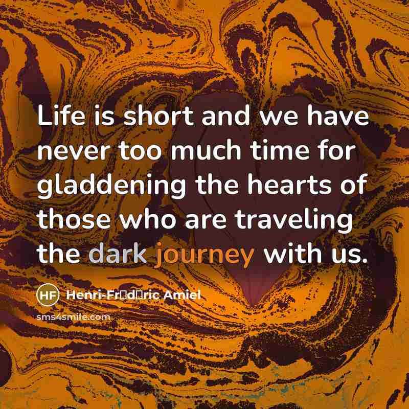 “Life is short and we have never too much time for gladdening the hearts of those who are traveling the dark journey with us.” quote by Henri-Fr�d�ric Amiel