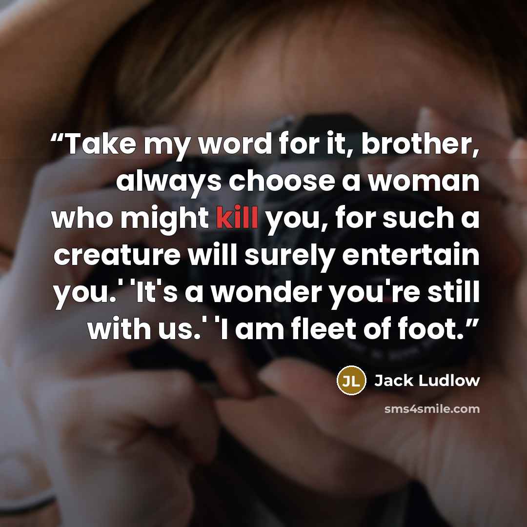 “Take my word for it, brother, always choose a woman who might kill you, for such a creature will surely entertain you.' 'It's a wonder you're still with us.' 'I am fleet of foot.” quote by Jack Ludlow