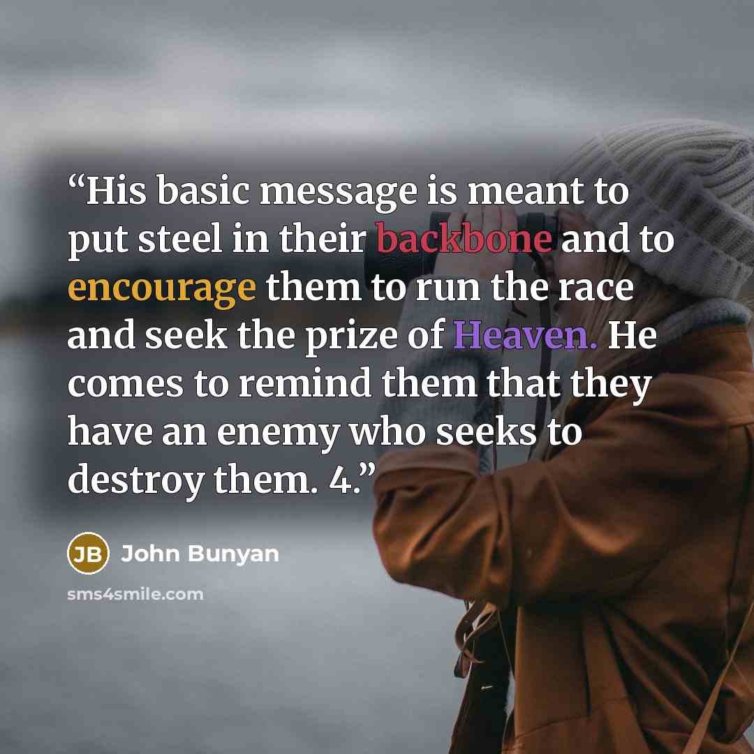 “His basic message is meant to put steel in their backbone and to encourage them to run the race and seek the prize of Heaven. He comes to remind them that they have an enemy who seeks to destroy them. 4.” quote by John Bunyan