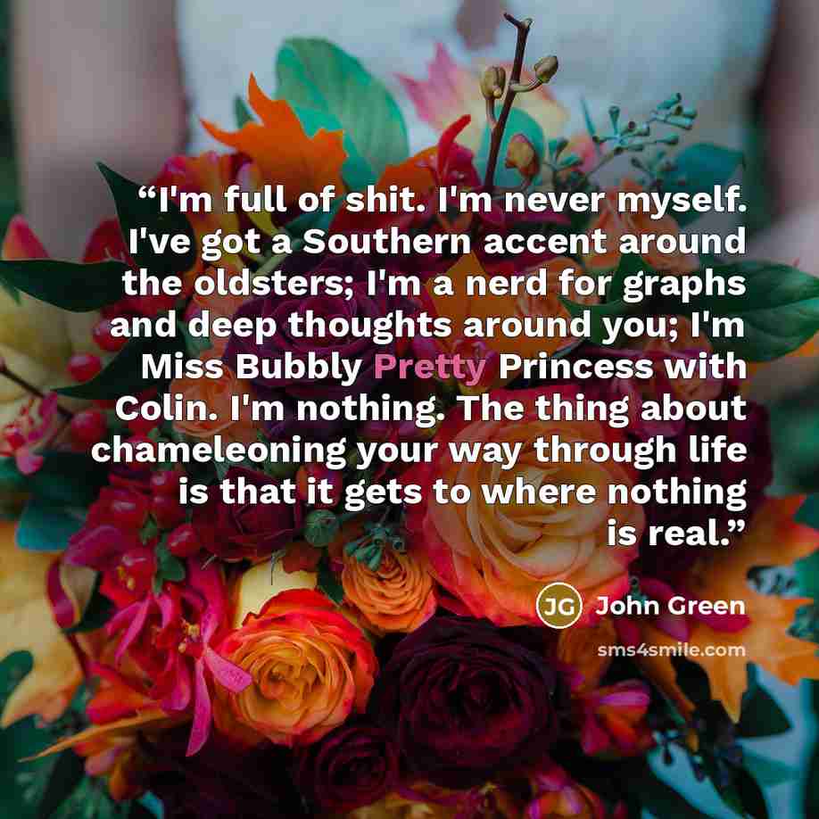 “I'm full of shit. I'm never myself. I've got a Southern accent around the oldsters; I'm a nerd for graphs and deep thoughts around you; I'm Miss Bubbly Pretty Princess with Colin. I'm nothing. The thing about chameleoning your way through life is that it gets to where nothing is real.” quote by John Green