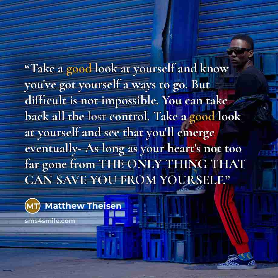“Take a good look at yourself and know you've got yourself a ways to go. But difficult is not impossible. You can take back all the lost control. Take a good look at yourself and see that you'll emerge eventually- As long as your heart's not too far gone from THE ONLY THING THAT CAN SAVE YOU FROM…” quote by Matthew Theisen