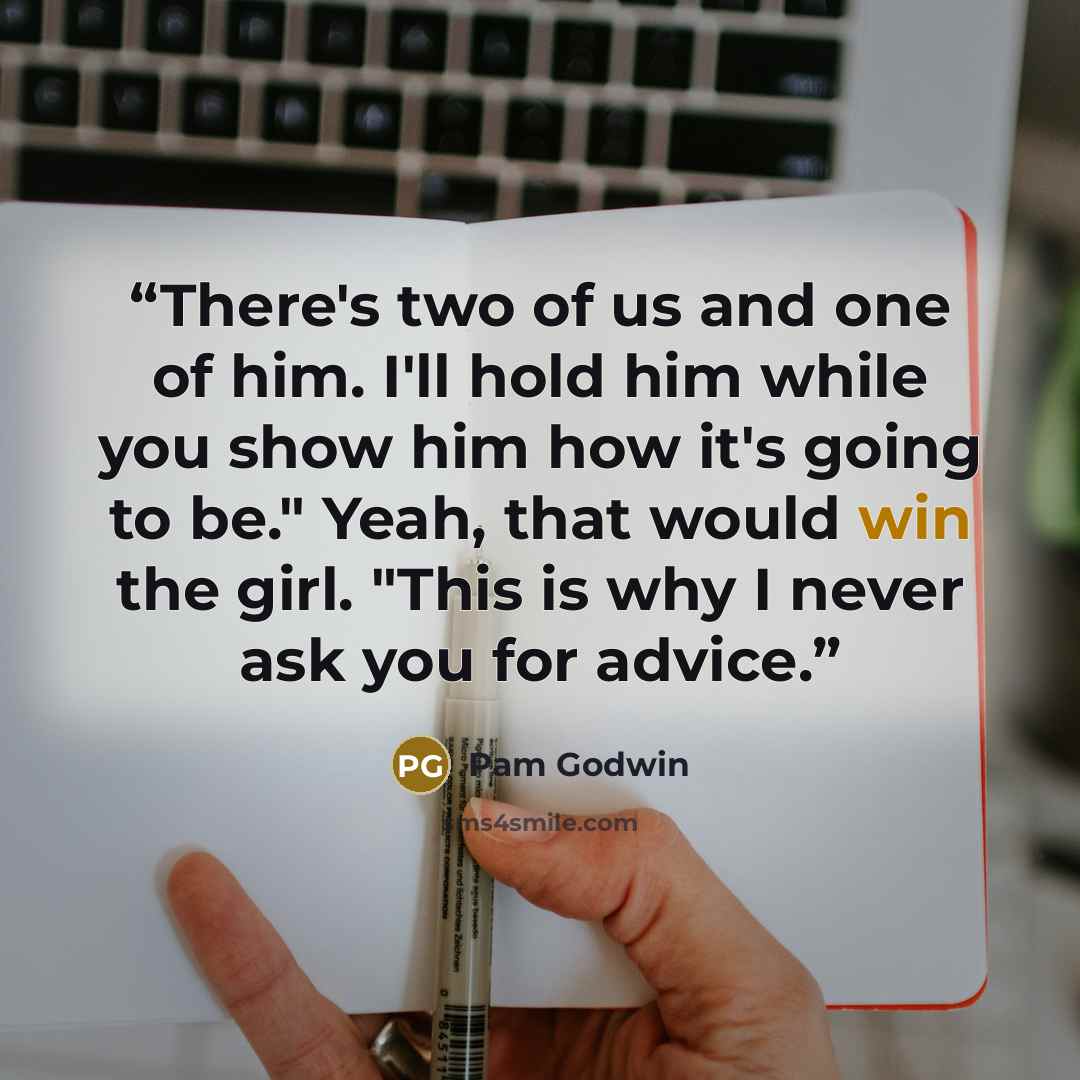 “There's two of us and one of him. I'll hold him while you show him how it's going to be." Yeah, that would win the girl. "This is why I never ask you for advice.” quote by Pam Godwin