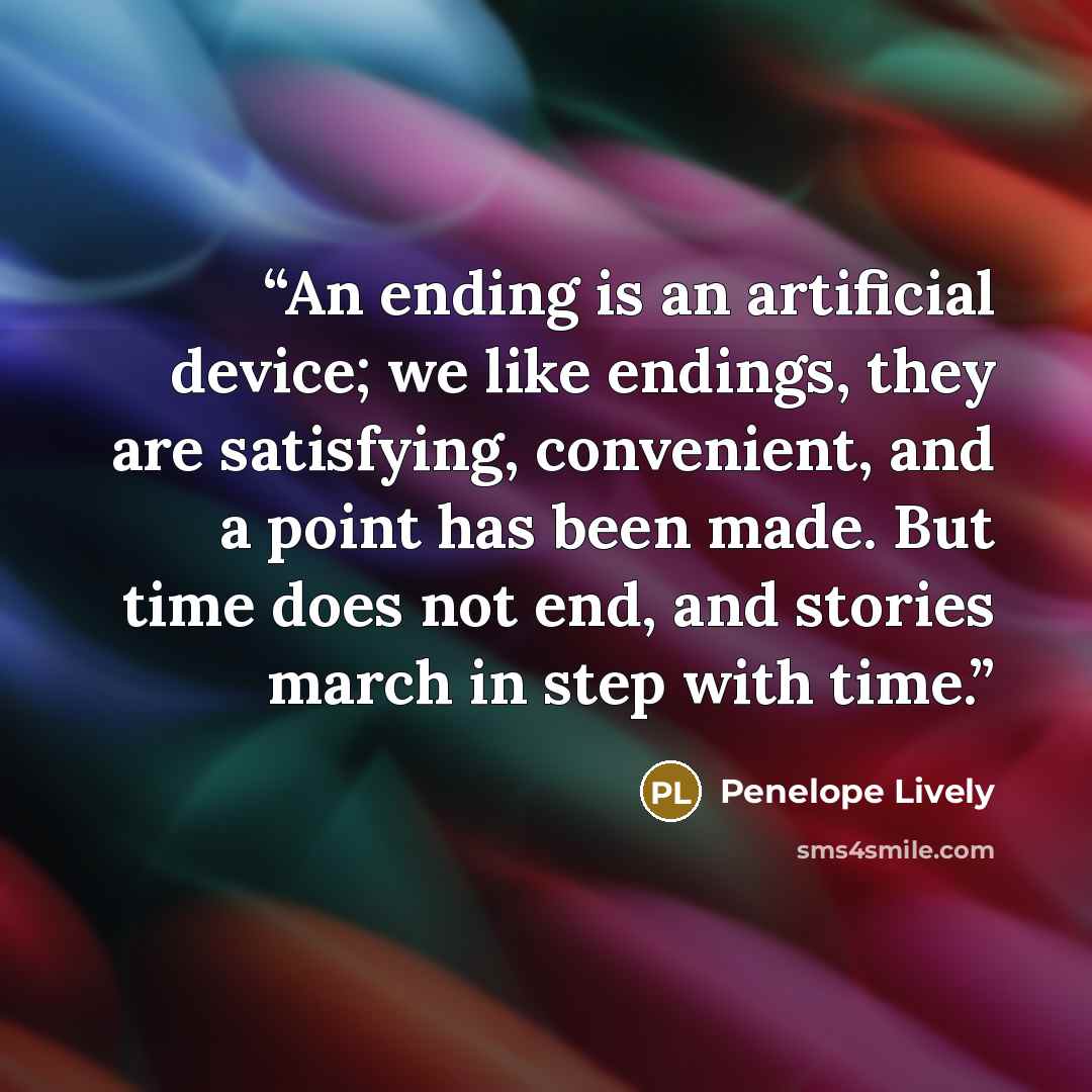 “An ending is an artificial device; we like endings, they are satisfying, convenient, and a point has been made. But time does not end, and stories march in step with time.” quote by Penelope Lively