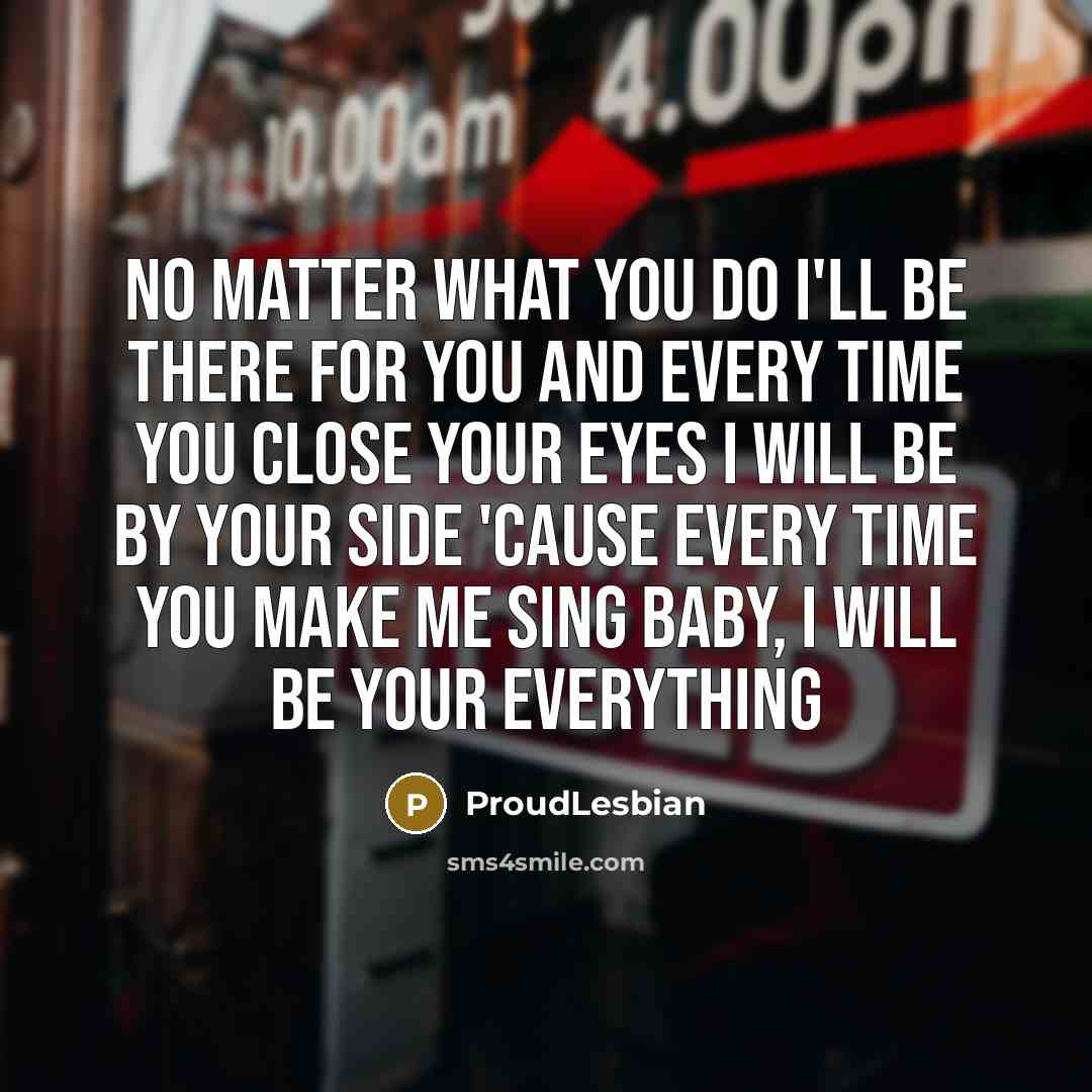 “No matter what you do I'll be there for you And every time you close your eyes I will be by your side 'Cause every time you make me sing Baby, I will be your everything” quote by ProudLesbian