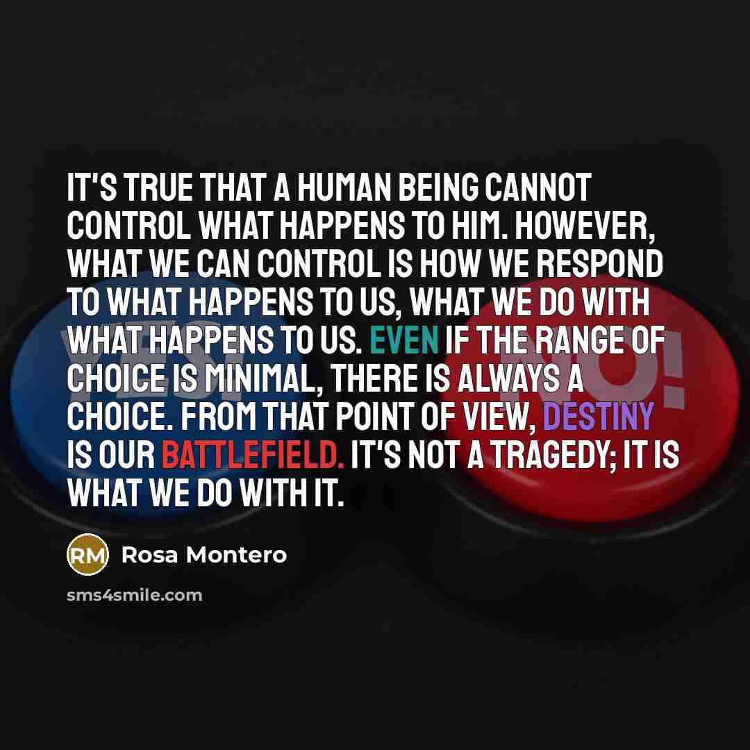 “It's true that a human being cannot control what happens to him. However, what we can control is how we respond to what happens to us, what we do with what happens to us. Even if the range of choice is minimal, there is always a choice. From that point of view, destiny is our battlefield. It's not…” quote by Rosa Montero