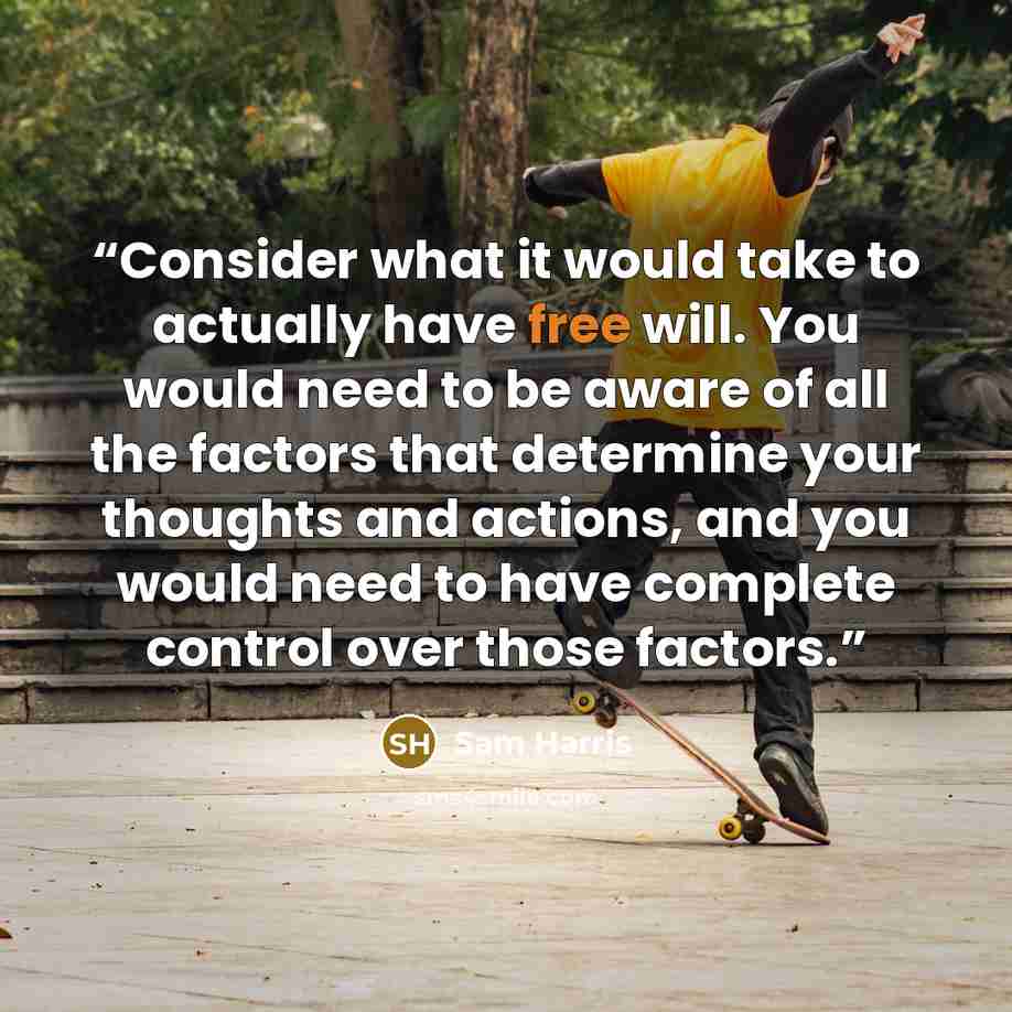 “Consider what it would take to actually have free will. You would need to be aware of all the factors that determine your thoughts and actions, and you would need to have complete control over those factors.” quote by Sam Harris