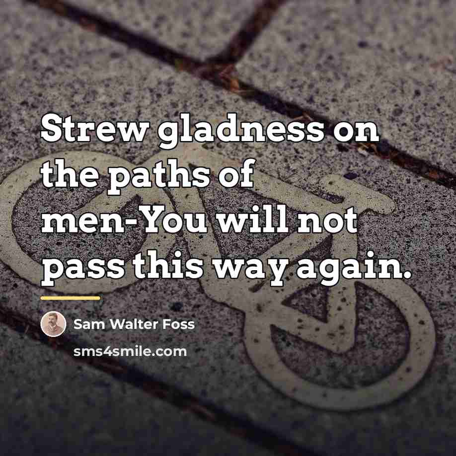 “Strew gladness on the paths of men-You will not pass…” quote by Sam Walter Foss
