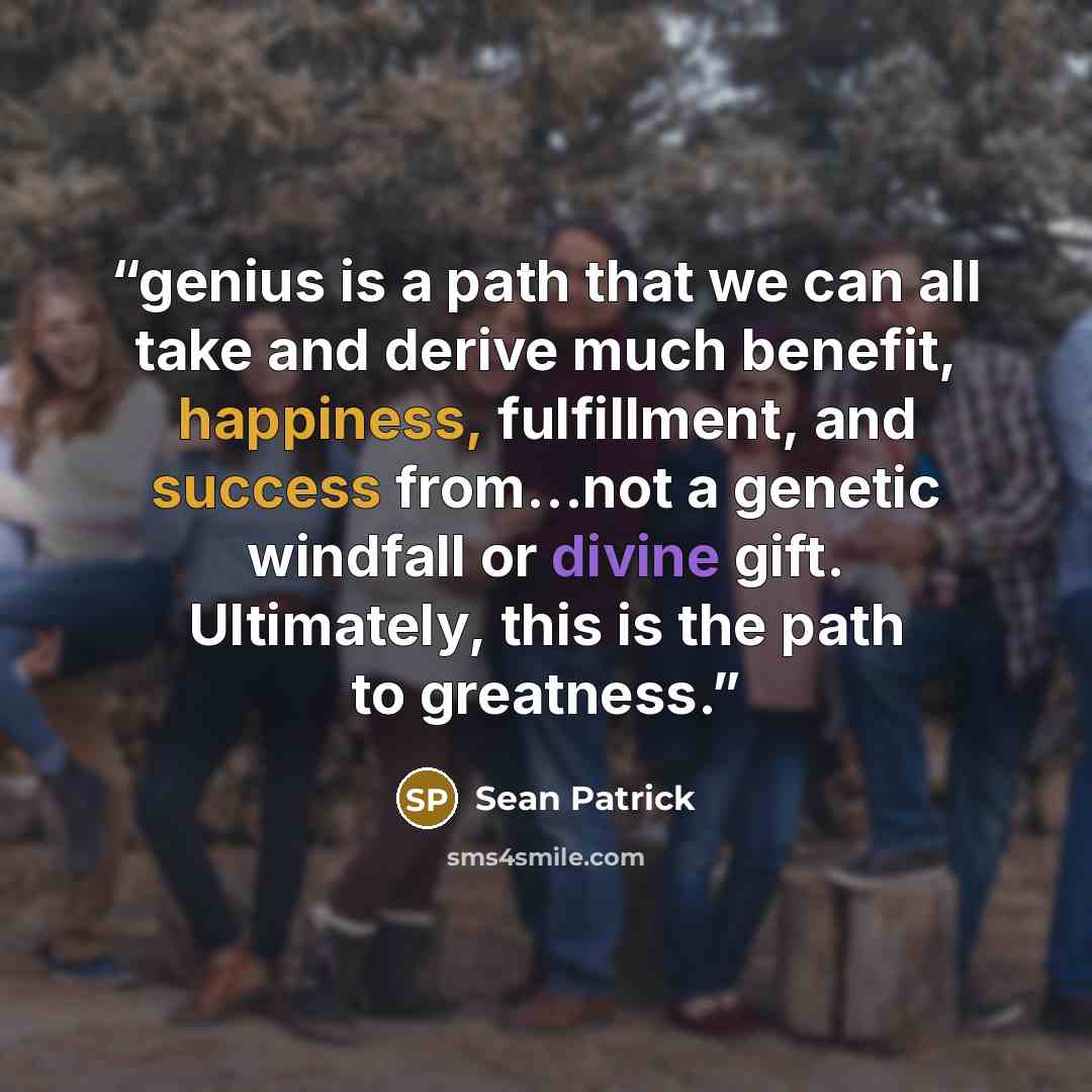 “genius is a path that we can all take and derive much benefit, happiness, fulfillment, and success from...not a genetic windfall or divine gift. Ultimately, this is the path to greatness.” quote by Sean Patrick
