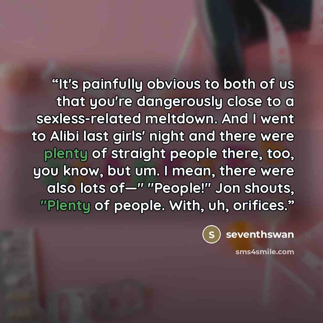 “It's painfully obvious to both of us that you're dangerously close to a sexless-related meltdown. And I went to Alibi last girls' night and there were plenty of straight people there, too, you know, but um. I mean, there were also lots of—" "People!" Jon shouts, "Plenty of people. With, uh…” quote by seventhswan