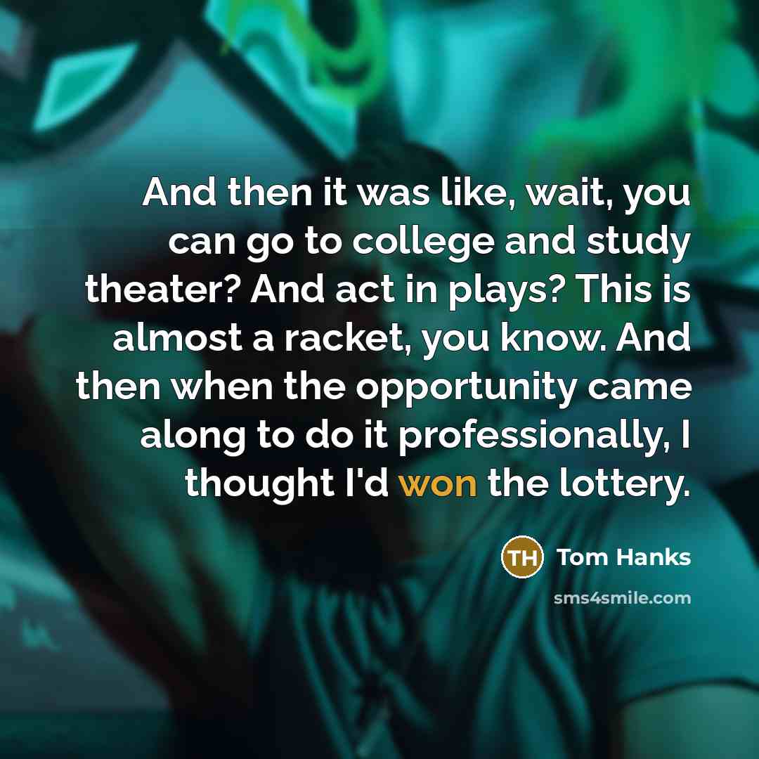 “And then it was like, wait, you can go to college and study theater? And act in plays? This is almost a racket, you know. And then when the opportunity came along to do it professionally, I thought I'd won the lottery.” quote by Tom Hanks