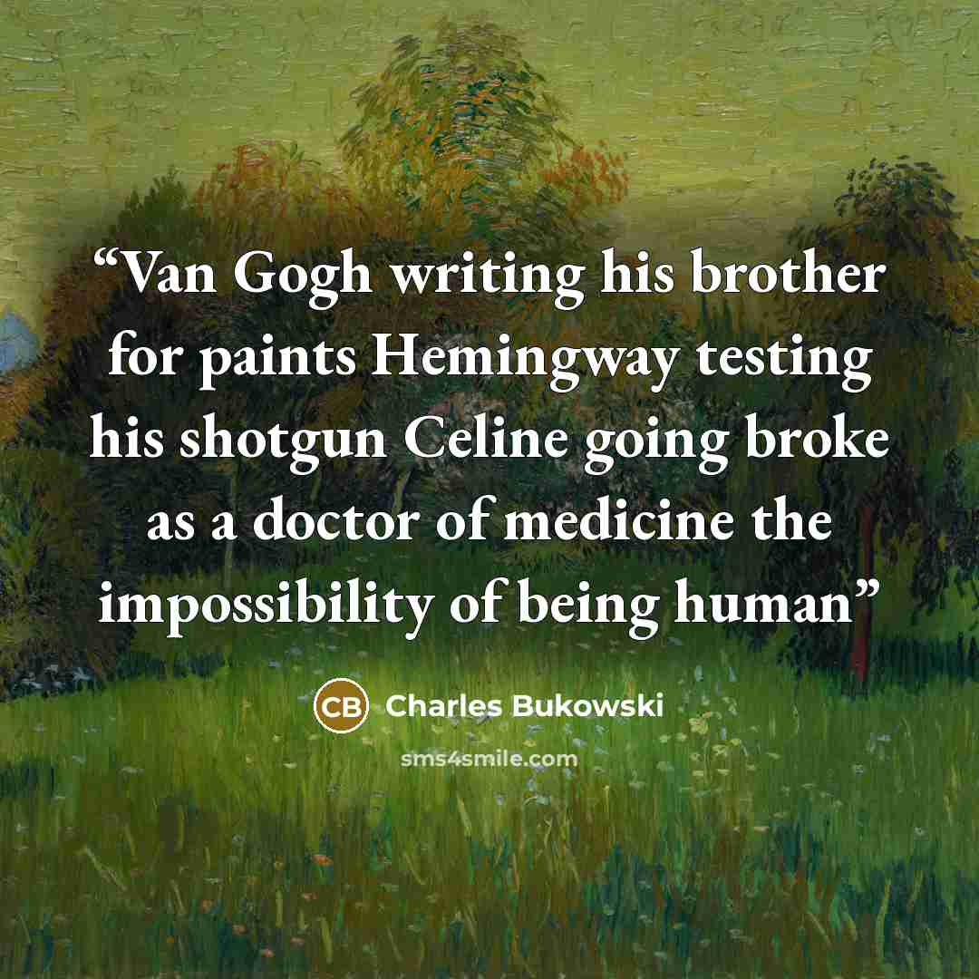 “Van Gogh writing his brother for paints Hemingway testing his shotgun Celine going broke as a doctor of medicine the impossibility of being human” quote by Charles Bukowski