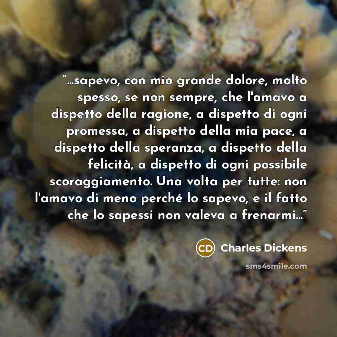 “...sapevo, con mio grande dolore, molto spesso, se non sempre, che l'amavo a dispetto della ragione, a dispetto di ogni promessa, a dispetto della mia pace, a dispetto della speranza, a dispetto della felicità, a dispetto di ogni possibile scoraggiamento. Una volta per tutte: non l'amavo di meno…” quote by Charles Dickens