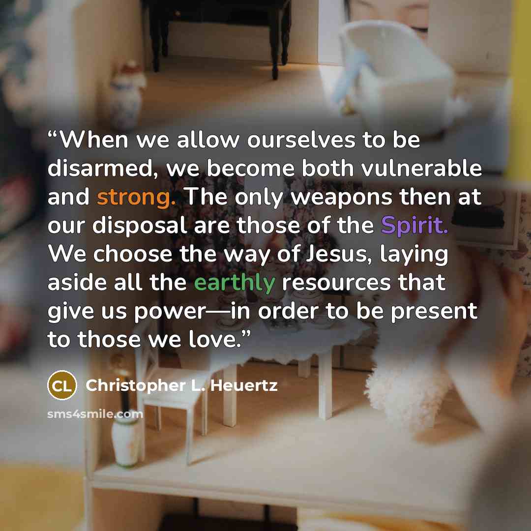 “When we allow ourselves to be disarmed, we become both vulnerable and strong. The only weapons then at our disposal are those of the Spirit. We choose the way of Jesus, laying aside all the earthly resources that give us power—in order to be present to those we love.” quote by Christopher L. Heuertz