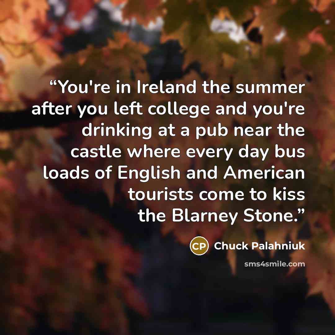 “You're in Ireland the summer after you left college and you're drinking at a pub near the castle where every day bus loads of English and American tourists come to kiss the Blarney Stone.” quote by Chuck Palahniuk