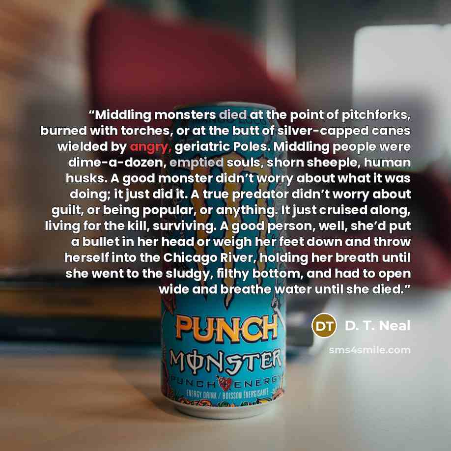 “Middling monsters died at the point of pitchforks, burned with torches, or at the butt of silver-capped canes wielded by angry, geriatric Poles. Middling people were dime-a-dozen, emptied souls, shorn sheeple, human husks. A good monster didn’t worry about what it was doing; it just did it. A true…” quote by D. T. Neal