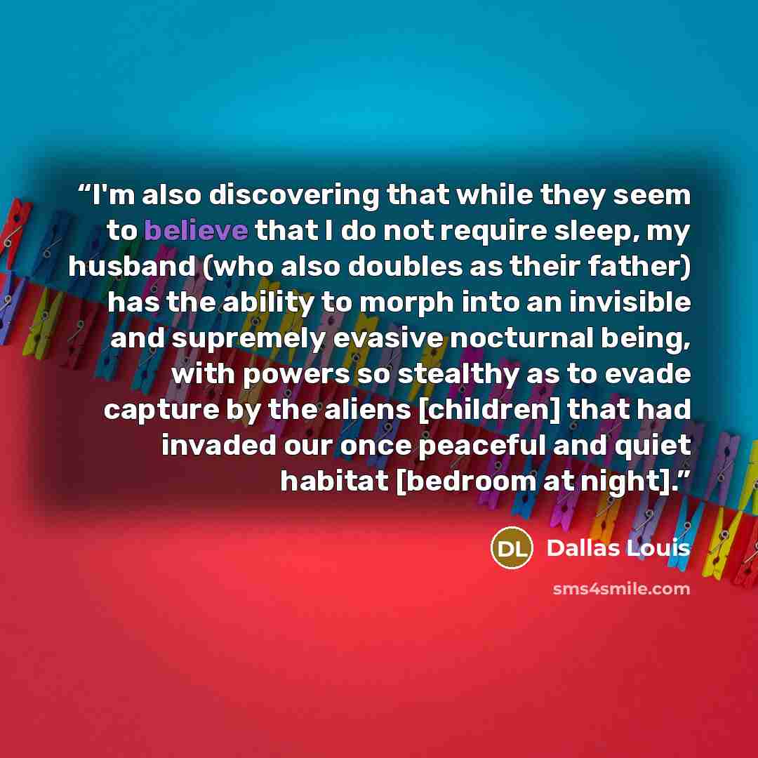 “I'm also discovering that while they seem to believe that I do not require sleep, my husband (who also doubles as their father) has the ability to morph into an invisible and supremely evasive nocturnal being, with powers so stealthy as to evade capture by the aliens [children] that had invaded…” quote by Dallas Louis