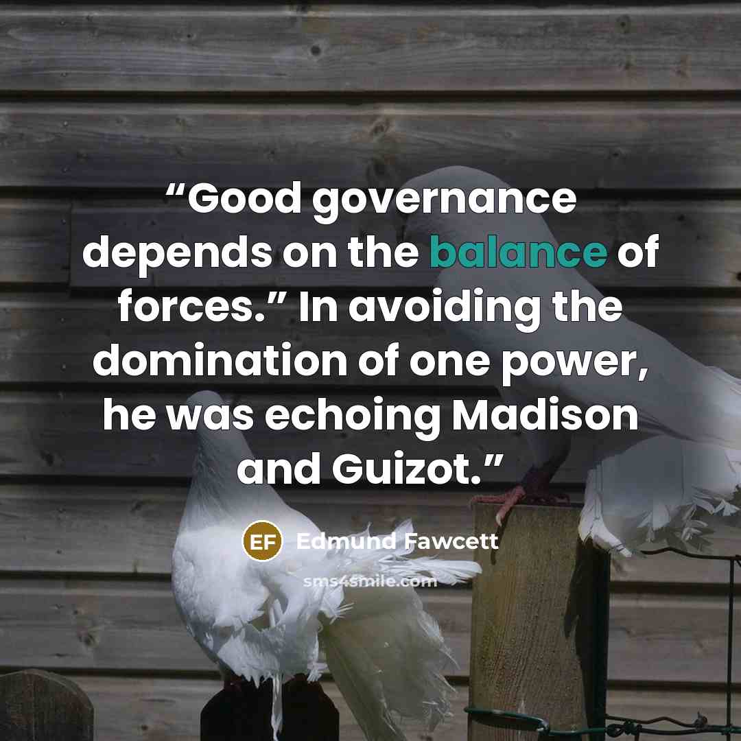 “Good governance depends on the balance of forces.” In avoiding the domination of one power, he was echoing Madison and Guizot.” quote by Edmund Fawcett