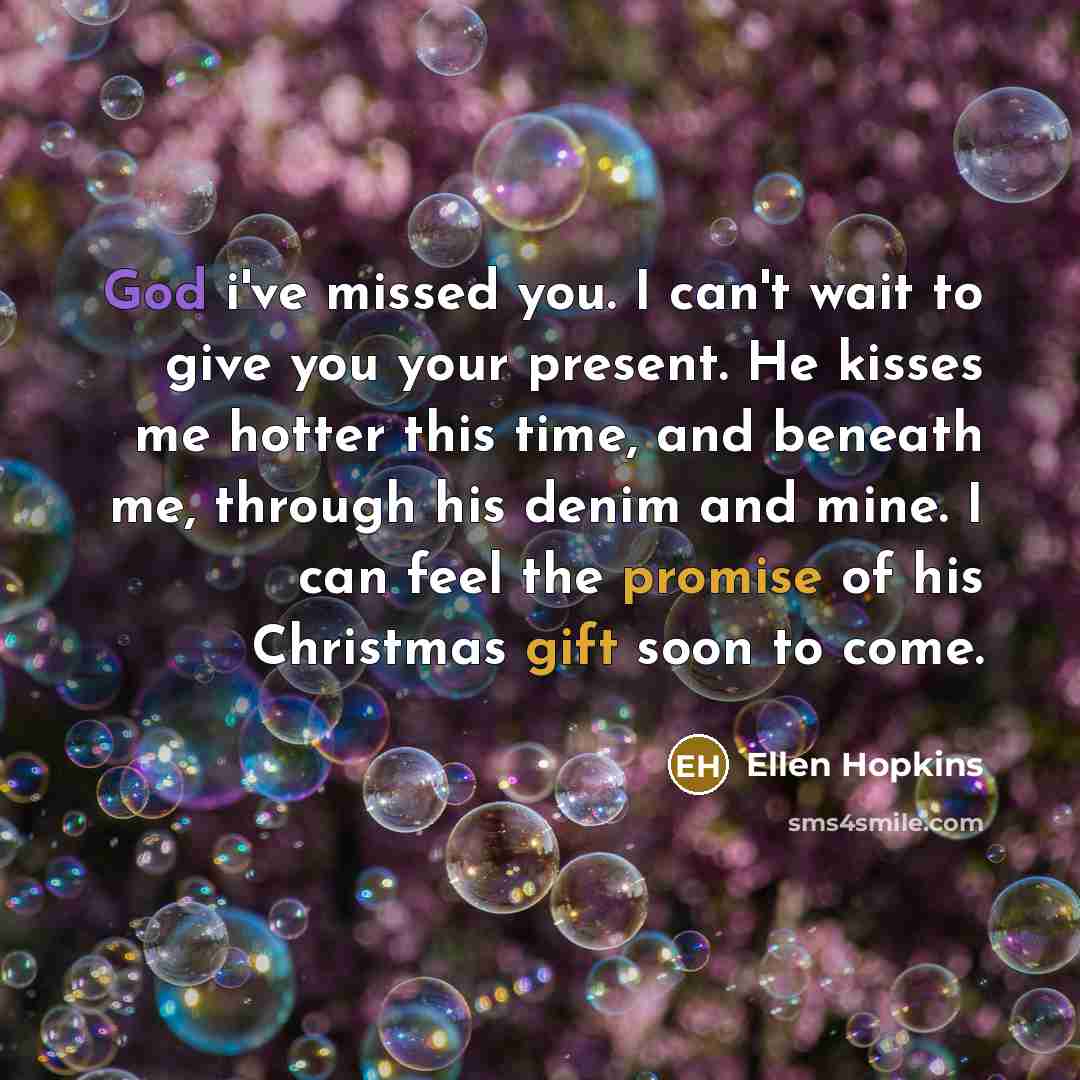 “God i've missed you. I can't wait to give you your present. He kisses me hotter this time, and beneath me, through his denim and mine. I can feel the promise of his Christmas gift soon to come.” quote by Ellen Hopkins