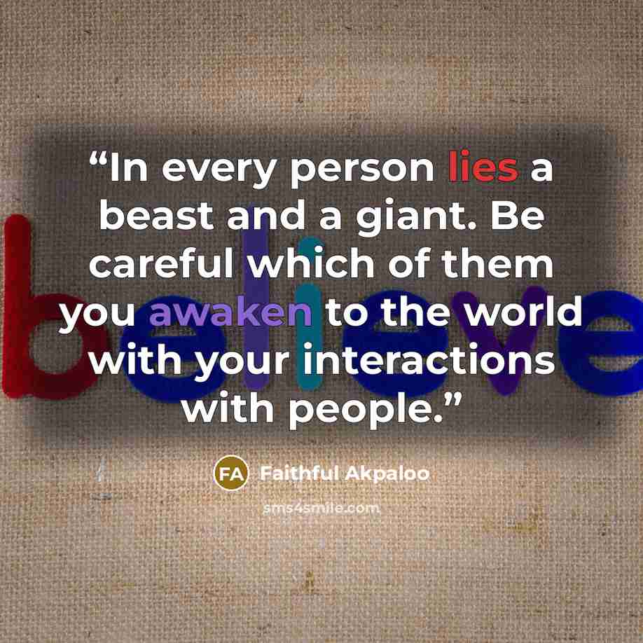 “In every person lies a beast and a giant. Be careful which of them you awaken to the world with your interactions with people.” quote by Faithful Akpaloo