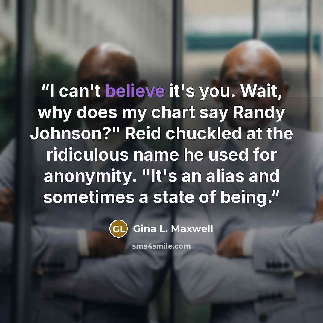 “I can't believe it's you. Wait, why does my chart say Randy Johnson?" Reid chuckled at the ridiculous name he used for anonymity. "It's an alias and sometimes a state of being.” quote by Gina L. Maxwell