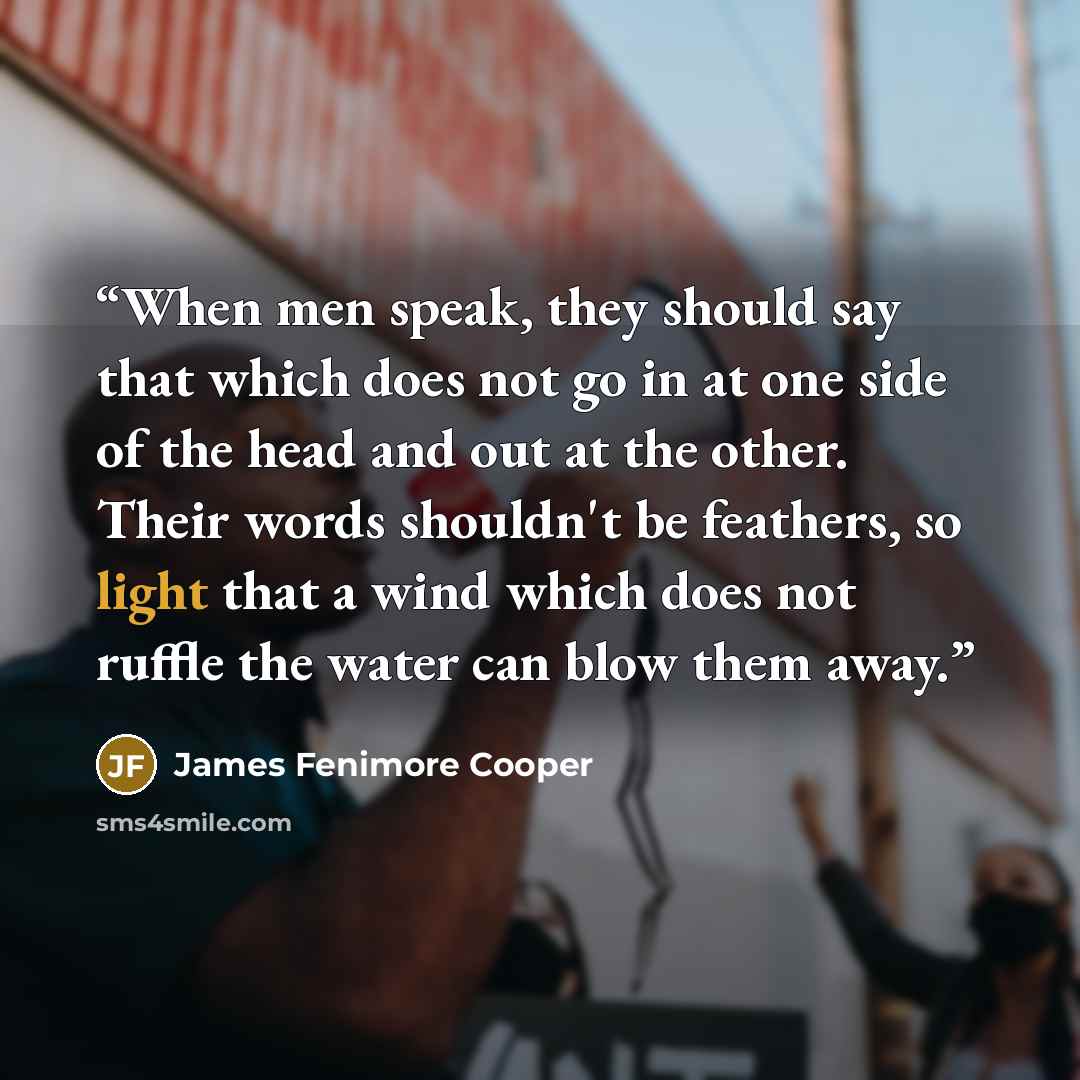 “When men speak, they should say that which does not go in at one side of the head and out at the other. Their words shouldn't be feathers, so light that a wind which does not ruffle the water can blow them away.” quote by James Fenimore Cooper