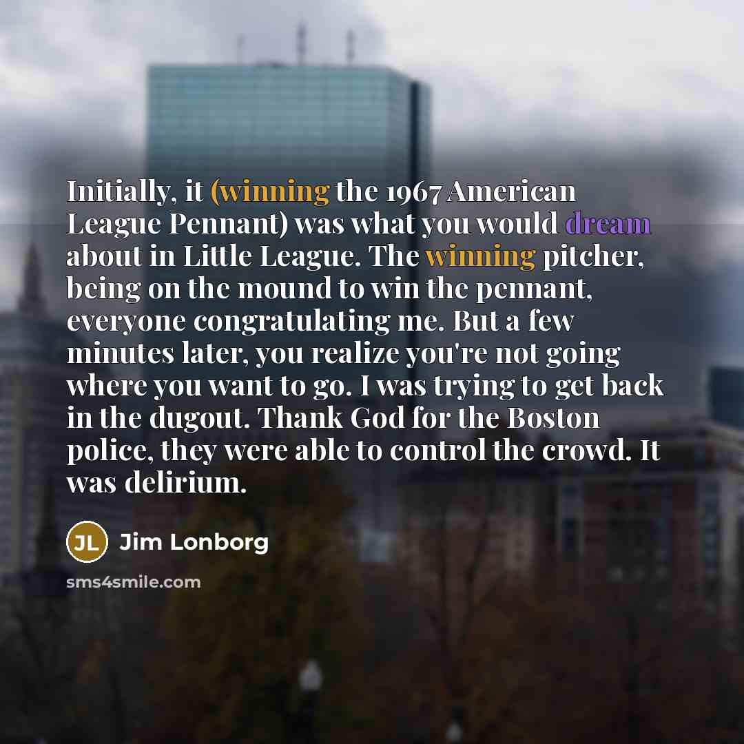 “Initially, it (winning the 1967 American League Pennant) was what you would dream about in Little League. The winning pitcher, being on the mound to win the pennant, everyone congratulating me. But a few minutes later, you realize you're not going where you want to go. I was trying to get back in…” quote by Jim Lonborg