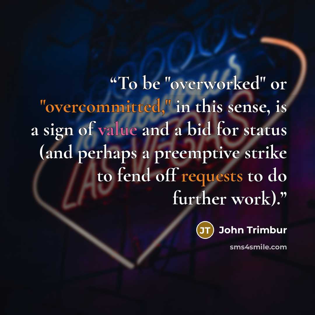 “To be "overworked" or "overcommitted," in this sense, is a sign of value and a bid for status (and perhaps a preemptive strike to fend off requests to do further work).” quote by John Trimbur