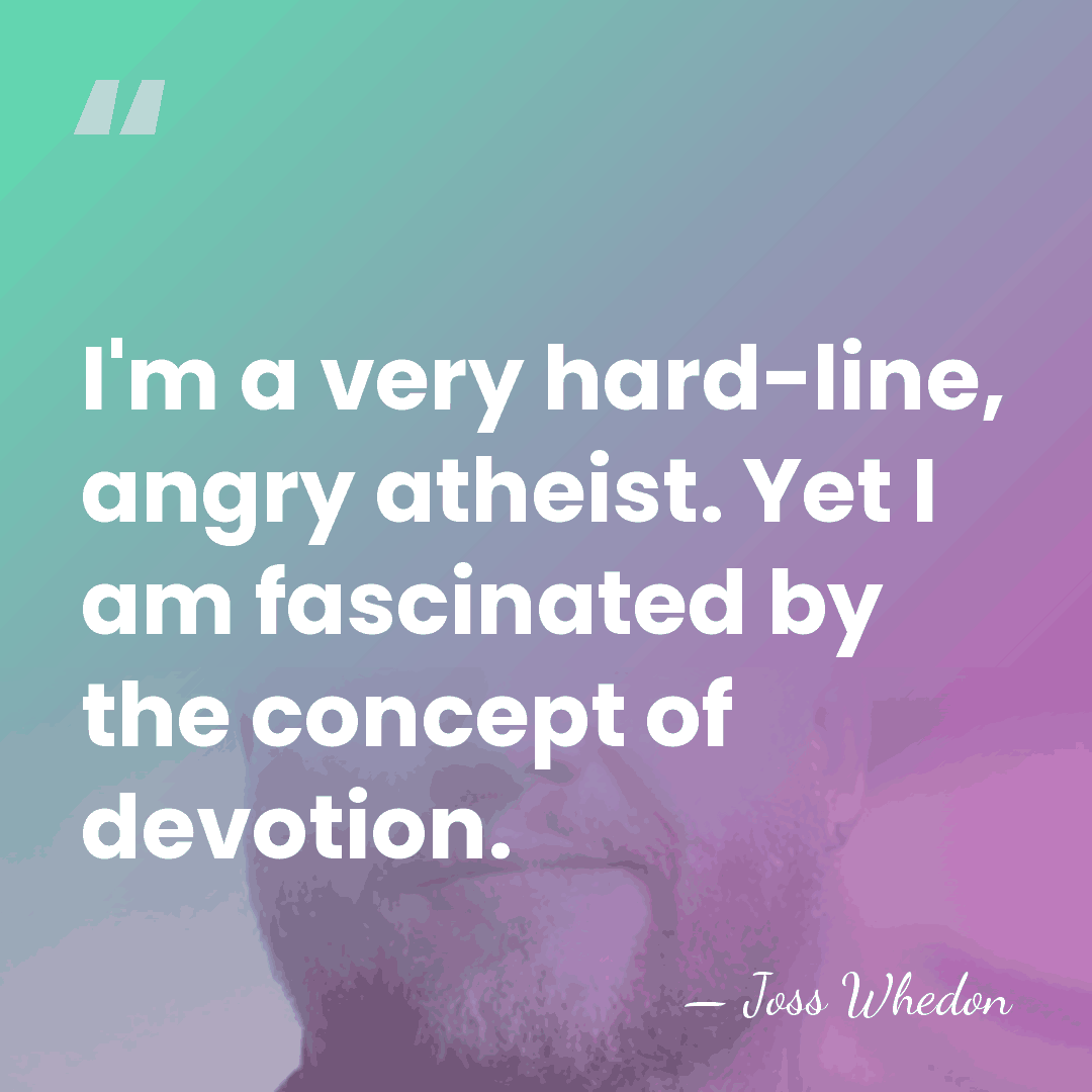 I'm a very hard-line, angry atheist. Yet I am fascinated by the&hellip; - Joss Whedon