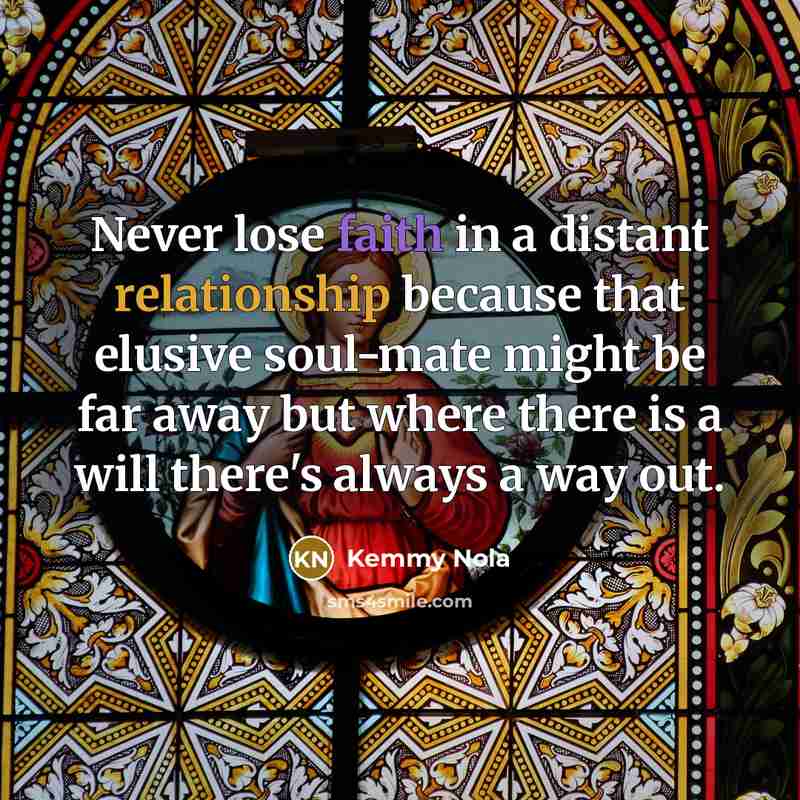 “Never lose faith in a distant relationship because that elusive soul-mate might be far away but where there is a will there's always a way out.” quote by Kemmy Nola