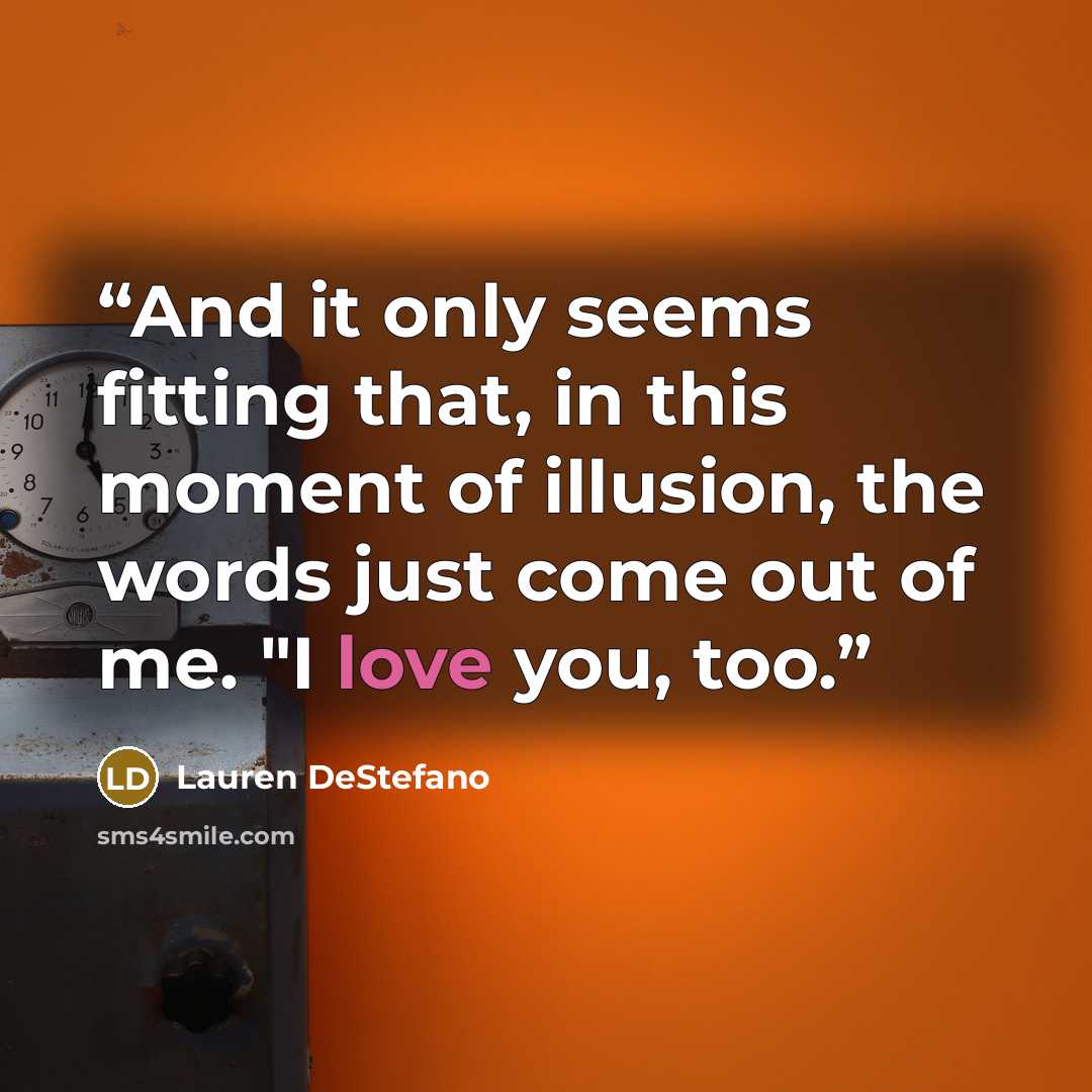 “And it only seems fitting that, in this moment of illusion, the words just come out of me. "I love you, too.” quote by Lauren DeStefano