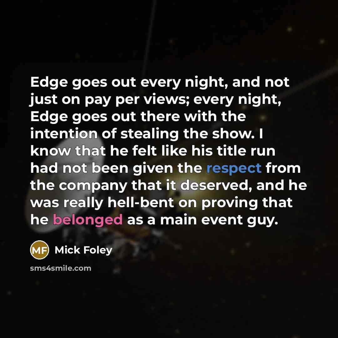 “Edge goes out every night, and not just on pay per views; every night, Edge goes out there with the intention of stealing the show. I know that he felt like his title run had not been given the respect from the company that it deserved, and he was really hell-bent on proving that he belonged as a…” quote by Mick Foley
