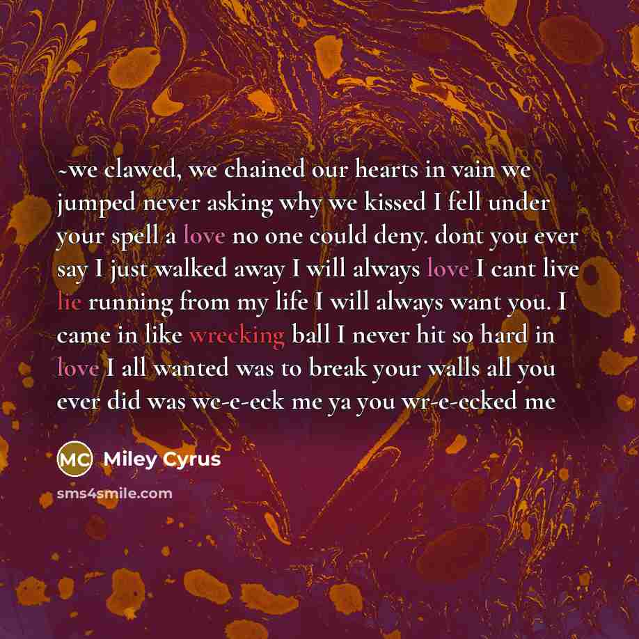 “~we clawed, we chained our hearts in vain we jumped never asking why we kissed I fell under your spell a love no one could deny. dont you ever say I just walked away I will always love I cant live lie running from my life I will always want you. I came in like wrecking ball I never hit so hard in…” quote by Miley Cyrus