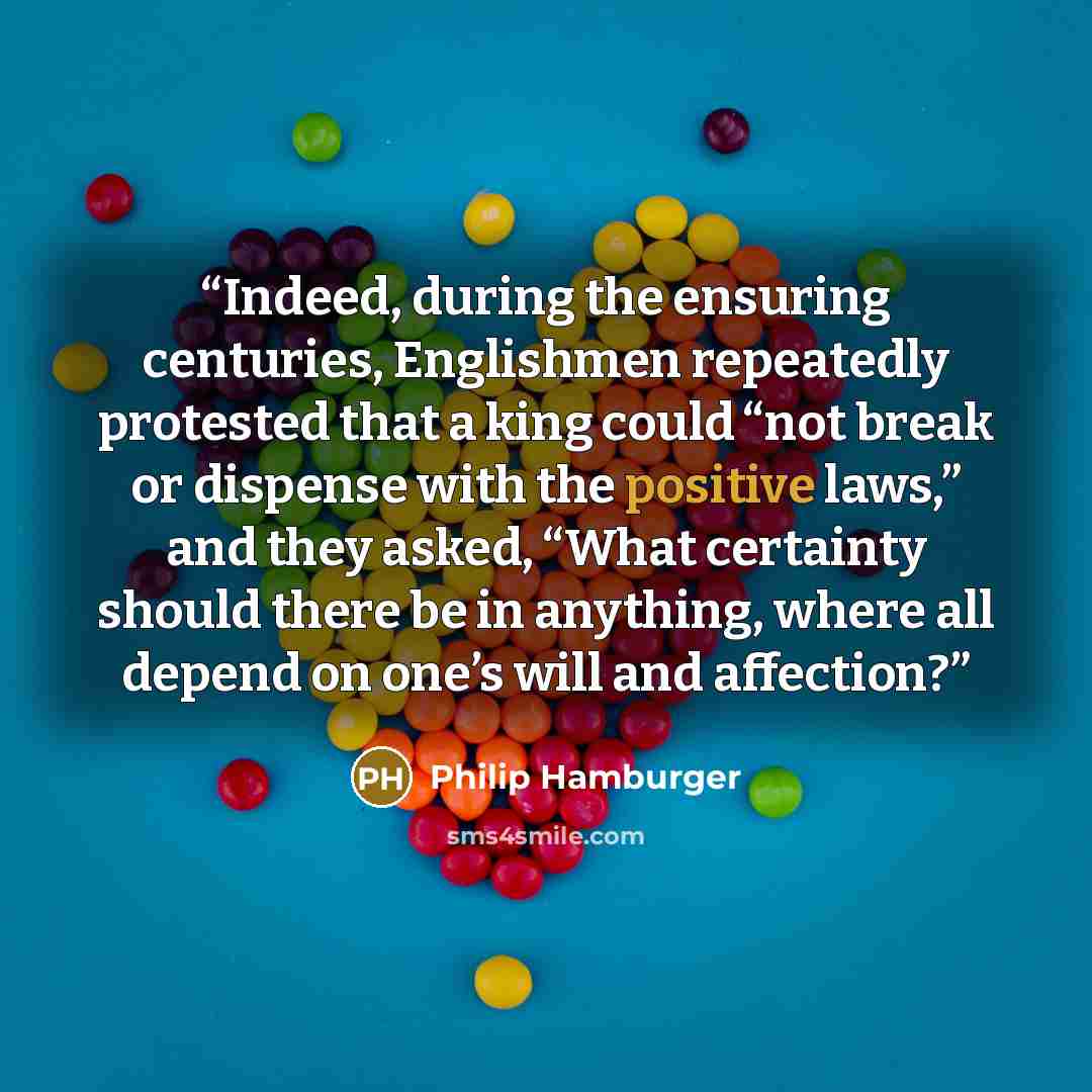 “Indeed, during the ensuring centuries, Englishmen repeatedly protested that a king could “not break or dispense with the positive laws,” and they asked, “What certainty should there be in anything, where all depend on one’s will and affection?” quote by Philip Hamburger