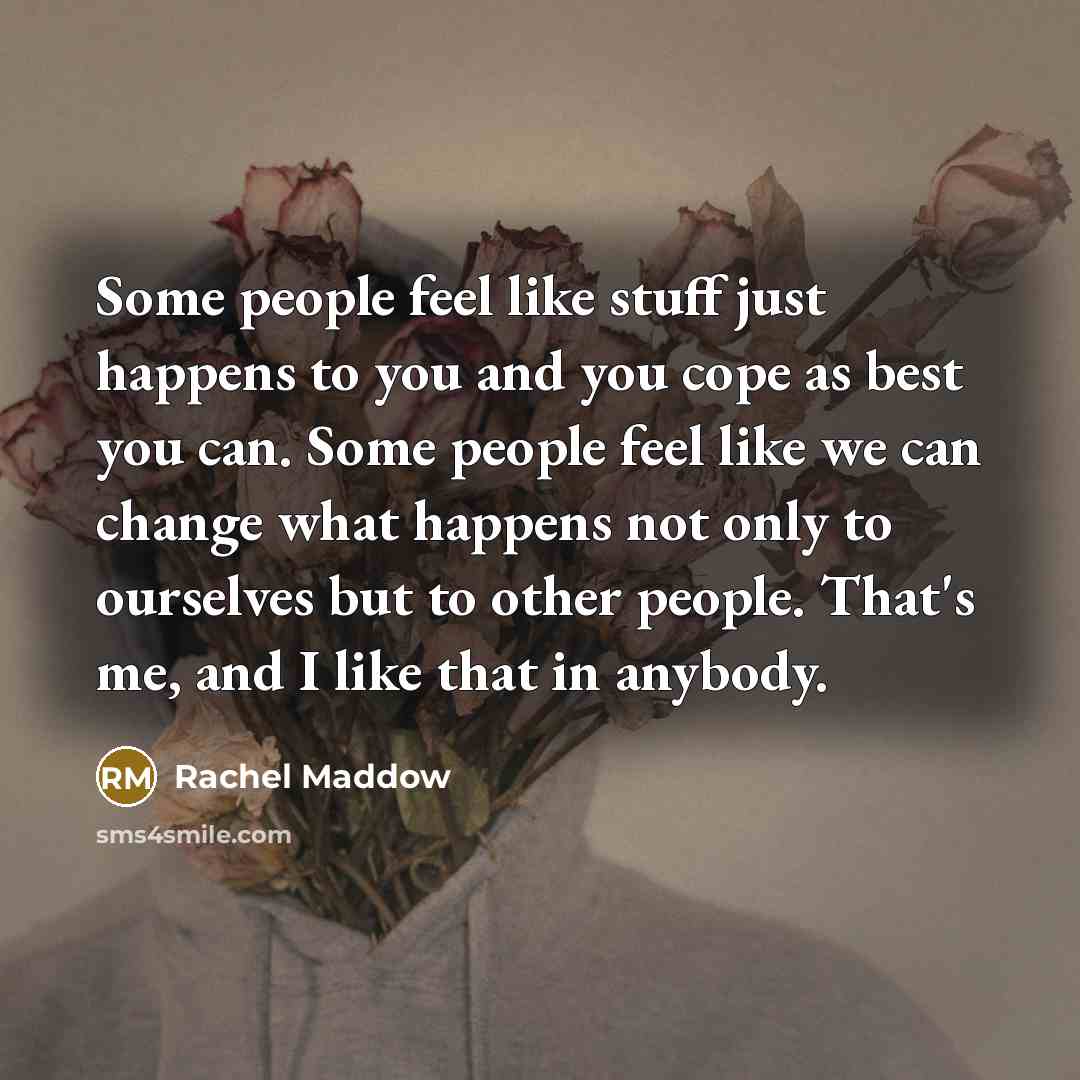 “Some people feel like stuff just happens to you and you cope as best you can. Some people feel like we can change what happens not only to ourselves but to other people. That's me, and I like that in anybody.” quote by Rachel Maddow