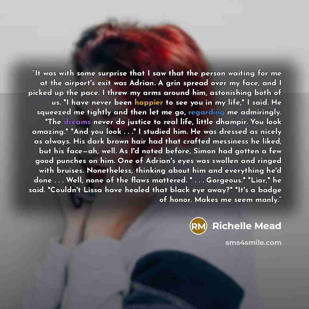 “It was with some surprise that I saw that the person waiting for me at the airport's exit was Adrian. A grin spread over my face, and I picked up the pace. I threw my arms around him, astonishing both of us. "I have never been happier to see you in my life," I said. He squeezed me tightly and then…” quote by Richelle Mead