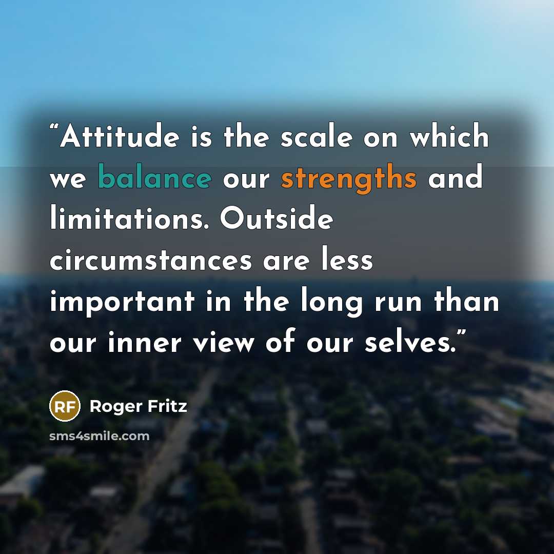 “Attitude is the scale on which we balance our strengths and limitations. Outside circumstances are less important in the long run than our inner view of our selves.” quote by Roger Fritz
