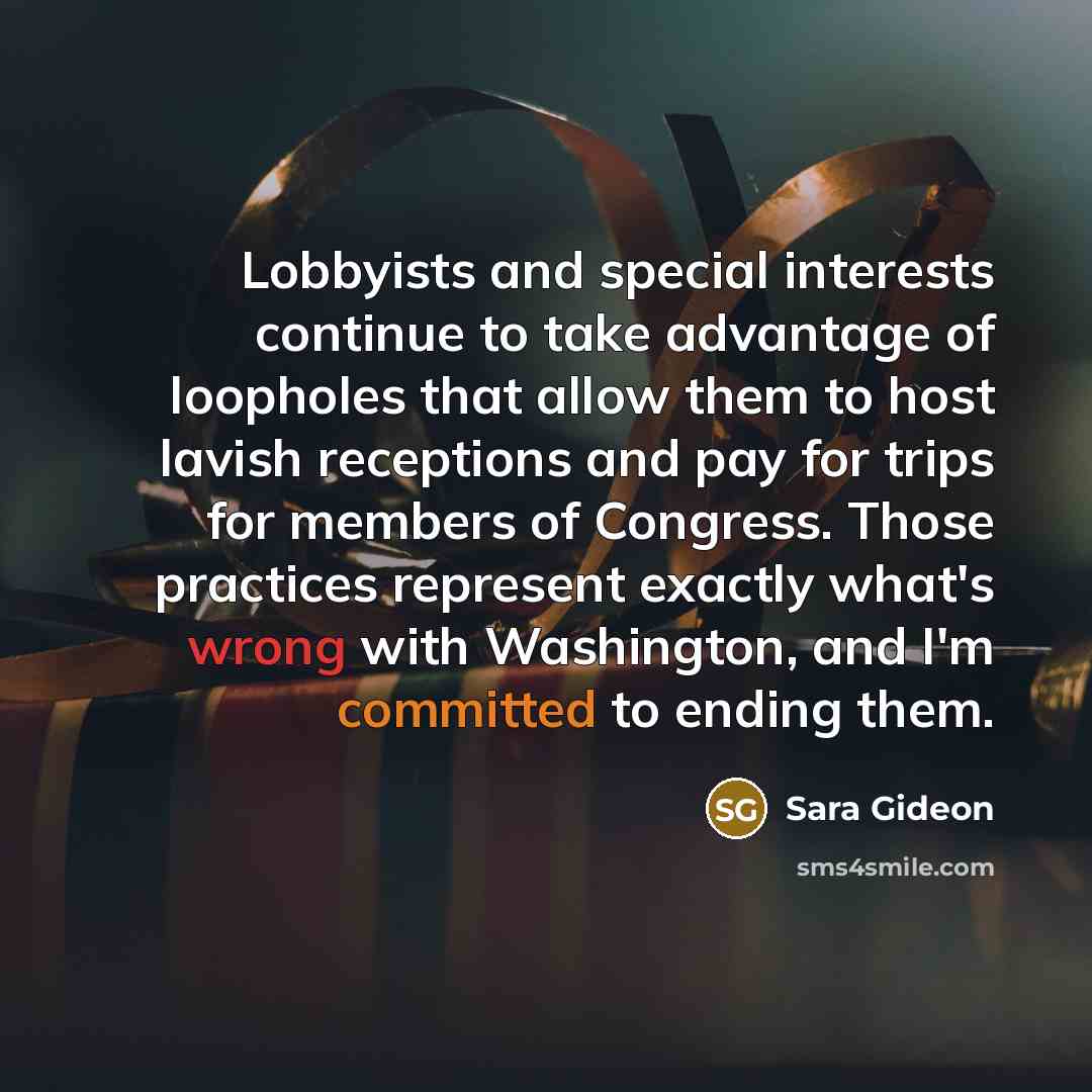 “Lobbyists and special interests continue to take advantage of loopholes that allow them to host lavish receptions and pay for trips for members of Congress. Those practices represent exactly what's wrong with Washington, and I'm committed to ending them.” quote by Sara Gideon