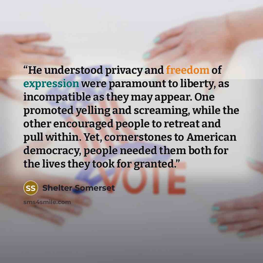 “He understood privacy and freedom of expression were paramount to liberty, as incompatible as they may appear. One promoted yelling and screaming, while the other encouraged people to retreat and pull within. Yet, cornerstones to American democracy, people needed them both for the lives they took…” quote by Shelter Somerset