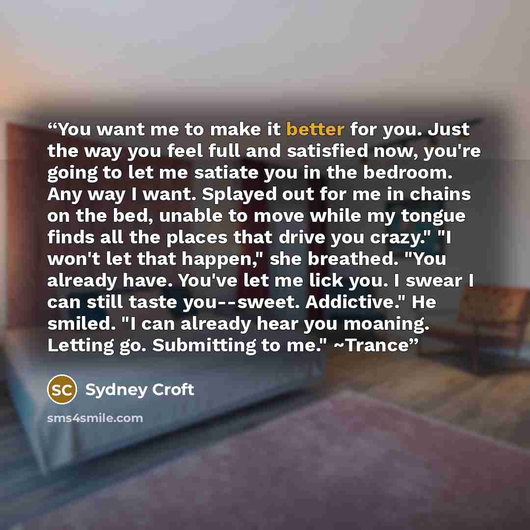 “You want me to make it better for you. Just the way you feel full and satisfied now, you're going to let me satiate you in the bedroom. Any way I want. Splayed out for me in chains on the bed, unable to move while my tongue finds all the places that drive you crazy." "I won't let that happen," she…” quote by Sydney Croft