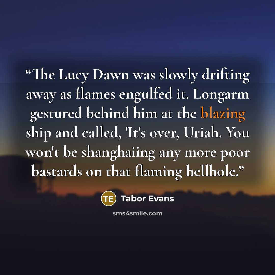 “The Lucy Dawn was slowly drifting away as flames engulfed it. Longarm gestured behind him at the blazing ship and called, 'It's over, Uriah. You won't be shanghaiing any more poor bastards on that flaming hellhole.” quote by Tabor Evans