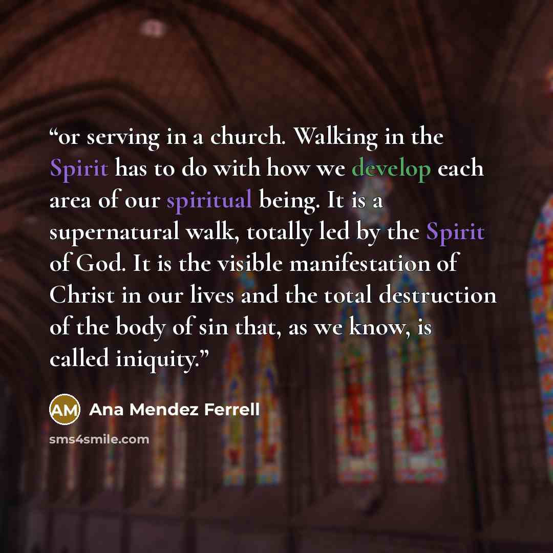 “or serving in a church. Walking in the Spirit has to do with how we develop each area of our spiritual being. It is a supernatural walk, totally led by the Spirit of God. It is the visible manifestation of Christ in our lives and the total destruction of the body of sin that, as we know, is called…” quote by Ana Mendez Ferrell