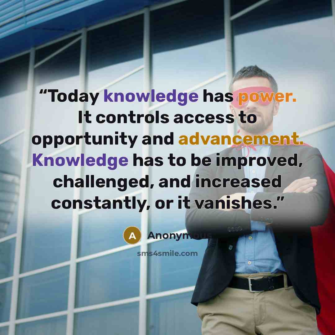 “Today knowledge has power. It controls access to opportunity and advancement. Knowledge has to be improved, challenged, and increased constantly, or it vanishes.” quote by Anonymous