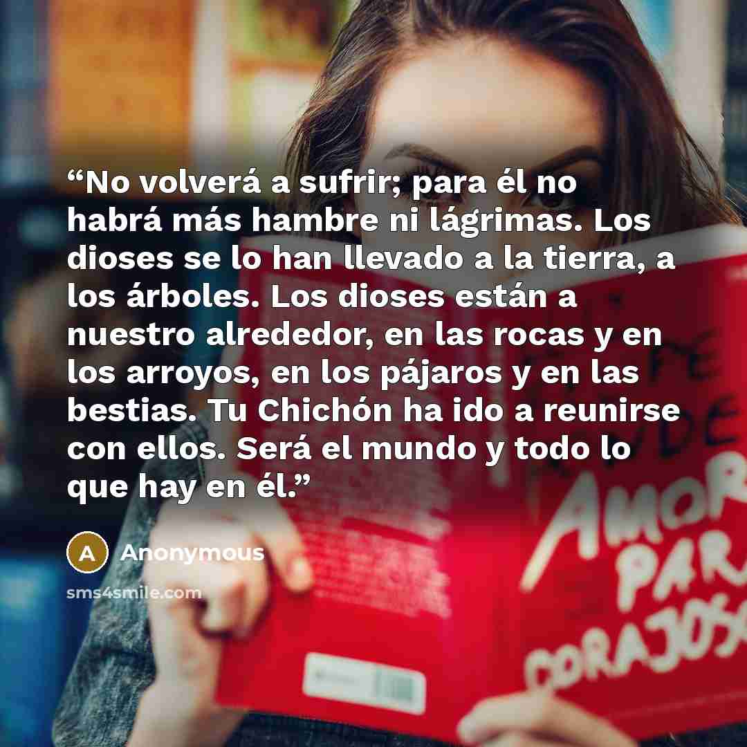 “No volverá a sufrir; para él no habrá más hambre ni lágrimas. Los dioses se lo han llevado a la tierra, a los árboles. Los dioses están a nuestro alrededor, en las rocas y en los arroyos, en los pájaros y en las bestias. Tu Chichón ha ido a reunirse con ellos. Será el mundo y todo lo que hay en él.” quote by Anonymous