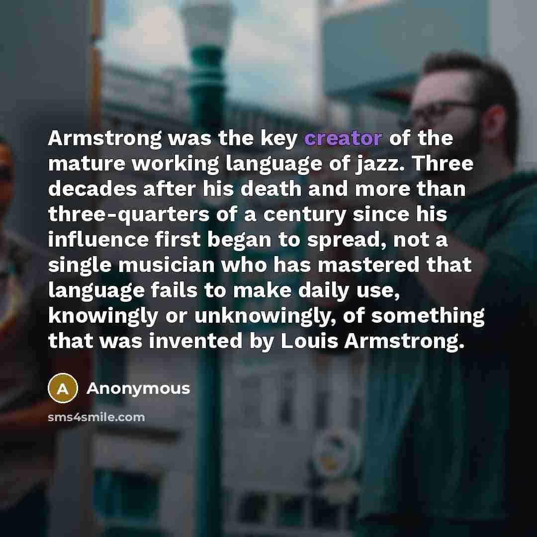 “Armstrong was the key creator of the mature working language of jazz. Three decades after his death and more than three-quarters of a century since his influence first began to spread, not a single musician who has mastered that language fails to make daily use, knowingly or unknowingly, of…” quote by Anonymous